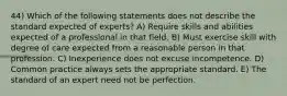 44) Which of the following statements does not describe the standard expected of experts? A) Require skills and abilities expected of a professional in that field. B) Must exercise skill with degree of care expected from a reasonable person in that profession. C) Inexperience does not excuse incompetence. D) Common practice always sets the appropriate standard. E) The standard of an expert need not be perfection.