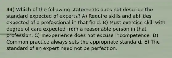 44) Which of the following statements does not describe the standard expected of experts? A) Require skills and abilities expected of a professional in that field. B) Must exercise skill with degree of care expected from a reasonable person in that profession. C) Inexperience does not excuse incompetence. D) Common practice always sets the appropriate standard. E) The standard of an expert need not be perfection.