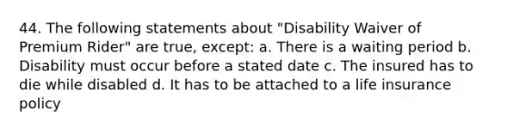 44. The following statements about "Disability Waiver of Premium Rider" are true, except: a. There is a waiting period b. Disability must occur before a stated date c. The insured has to die while disabled d. It has to be attached to a life insurance policy