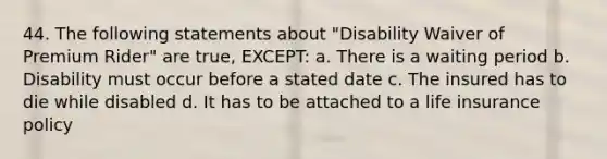 44. The following statements about "Disability Waiver of Premium Rider" are true, EXCEPT: a. There is a waiting period b. Disability must occur before a stated date c. The insured has to die while disabled d. It has to be attached to a life insurance policy