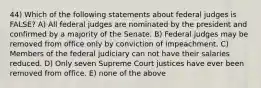 44) Which of the following statements about federal judges is FALSE? A) All federal judges are nominated by the president and confirmed by a majority of the Senate. B) Federal judges may be removed from office only by conviction of impeachment. C) Members of the federal judiciary can not have their salaries reduced. D) Only seven Supreme Court justices have ever been removed from office. E) none of the above