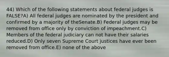 44) Which of the following statements about federal judges is FALSE?A) All federal judges are nominated by the president and confirmed by a majority of theSenate.B) Federal judges may be removed from office only by conviction of impeachment.C) Members of the federal judiciary can not have their salaries reduced.D) Only seven Supreme Court justices have ever been removed from office.E) none of the above