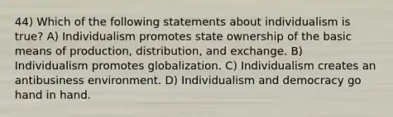 44) Which of the following statements about individualism is true? A) Individualism promotes state ownership of the basic means of production, distribution, and exchange. B) Individualism promotes globalization. C) Individualism creates an antibusiness environment. D) Individualism and democracy go hand in hand.