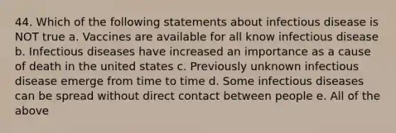 44. Which of the following statements about infectious disease is NOT true a. Vaccines are available for all know infectious disease b. Infectious diseases have increased an importance as a cause of death in the united states c. Previously unknown infectious disease emerge from time to time d. Some infectious diseases can be spread without direct contact between people e. All of the above