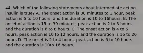 44. Which of the following statements about intermediate acting insulin is true? A. The onset action is 30 minutes to 1 hour, peak action is 6 to 10 hours, and the duration is 10 to 16hours. B. The onset of action is 15 to 30 minutes, peak action is 2 to 3 hours, and the duration is 6 to 8 hours. C. The onset action is 4 to 6 hours, peak action is 10 to 12 hours, and the duration is 16 to 20 hours D. The onset is 2 to 4 hours, peak action is 6 to 10 hours and the duration is 10to 16 hours.