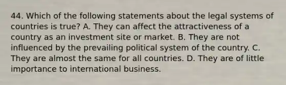 44. Which of the following statements about the legal systems of countries is true? A. They can affect the attractiveness of a country as an investment site or market. B. They are not influenced by the prevailing political system of the country. C. They are almost the same for all countries. D. They are of little importance to international business.