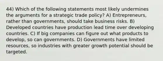 44) Which of the following statements most likely undermines the arguments for a strategic trade policy? A) Entrepreneurs, rather than governments, should take business risks. B) Developed countries have production lead time over developing countries. C) If big companies can figure out what products to develop, so can governments. D) Governments have limited resources, so industries with greater growth potential should be targeted.