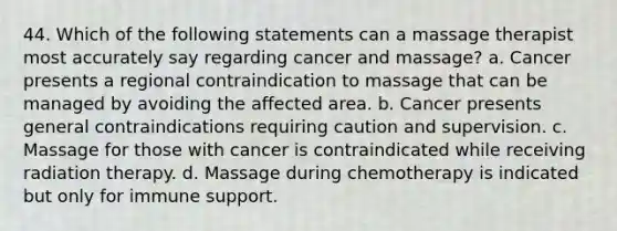 44. Which of the following statements can a massage therapist most accurately say regarding cancer and massage? a. Cancer presents a regional contraindication to massage that can be managed by avoiding the affected area. b. Cancer presents general contraindications requiring caution and supervision. c. Massage for those with cancer is contraindicated while receiving radiation therapy. d. Massage during chemotherapy is indicated but only for immune support.