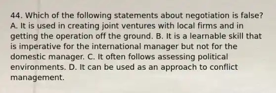 44. Which of the following statements about negotiation is false? A. It is used in creating joint ventures with local firms and in getting the operation off the ground. B. It is a learnable skill that is imperative for the international manager but not for the domestic manager. C. It often follows assessing political environments. D. It can be used as an approach to conflict management.