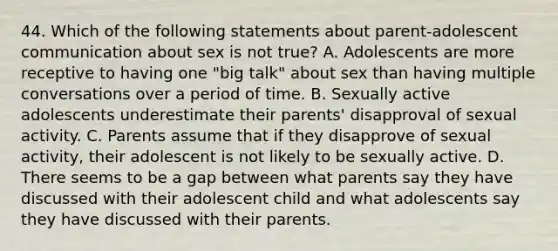 44. Which of the following statements about parent-adolescent communication about sex is not true? A. Adolescents are more receptive to having one "big talk" about sex than having multiple conversations over a period of time. B. Sexually active adolescents underestimate their parents' disapproval of sexual activity. C. Parents assume that if they disapprove of sexual activity, their adolescent is not likely to be sexually active. D. There seems to be a gap between what parents say they have discussed with their adolescent child and what adolescents say they have discussed with their parents.