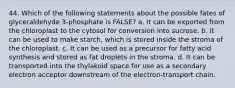 44. Which of the following statements about the possible fates of glyceraldehyde 3-phosphate is FALSE? a. It can be exported from the chloroplast to the cytosol for conversion into sucrose. b. It can be used to make starch, which is stored inside the stroma of the chloroplast. c. It can be used as a precursor for fatty acid synthesis and stored as fat droplets in the stroma. d. It can be transported into the thylakoid space for use as a secondary electron acceptor downstream of the electron-transport chain.