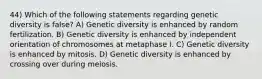 44) Which of the following statements regarding genetic diversity is false? A) Genetic diversity is enhanced by random fertilization. B) Genetic diversity is enhanced by independent orientation of chromosomes at metaphase I. C) Genetic diversity is enhanced by mitosis. D) Genetic diversity is enhanced by crossing over during meiosis.