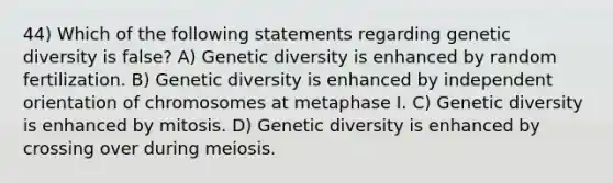 44) Which of the following statements regarding genetic diversity is false? A) Genetic diversity is enhanced by random fertilization. B) Genetic diversity is enhanced by independent orientation of chromosomes at metaphase I. C) Genetic diversity is enhanced by mitosis. D) Genetic diversity is enhanced by crossing over during meiosis.