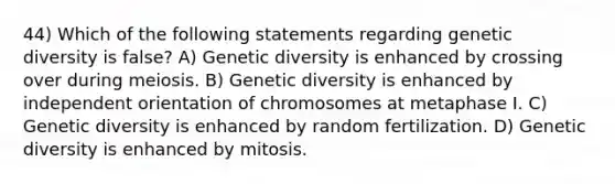 44) Which of the following statements regarding genetic diversity is false? A) Genetic diversity is enhanced by crossing over during meiosis. B) Genetic diversity is enhanced by independent orientation of chromosomes at metaphase I. C) Genetic diversity is enhanced by random fertilization. D) Genetic diversity is enhanced by mitosis.