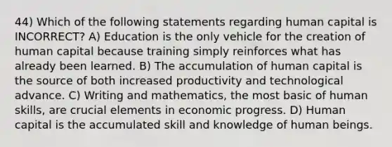 44) Which of the following statements regarding human capital is INCORRECT? A) Education is the only vehicle for the creation of human capital because training simply reinforces what has already been learned. B) The accumulation of human capital is the source of both increased productivity and technological advance. C) Writing and mathematics, the most basic of human skills, are crucial elements in economic progress. D) Human capital is the accumulated skill and knowledge of human beings.