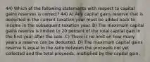 44) Which of the following statements with respect to capital gains reserves is correct? 44) A) Any capital gains reserve that is deducted in the current taxation year must be added back to income in the subsequent taxation year. B) The maximum capital gains reserve is limited to 20 percent of the total capital gain in the first year after the sale. C) There is no limit on how many years a reserve can be deducted. D) The maximum capital gains reserve is equal to the ratio between the proceeds not yet collected and the total proceeds, multiplied by the capital gain.