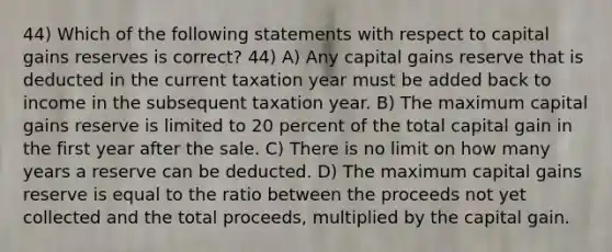 44) Which of the following statements with respect to capital gains reserves is correct? 44) A) Any capital gains reserve that is deducted in the current taxation year must be added back to income in the subsequent taxation year. B) The maximum capital gains reserve is limited to 20 percent of the total capital gain in the first year after the sale. C) There is no limit on how many years a reserve can be deducted. D) The maximum capital gains reserve is equal to the ratio between the proceeds not yet collected and the total proceeds, multiplied by the capital gain.