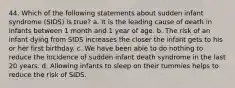 44. Which of the following statements about sudden infant syndrome (SIDS) is true? a. It is the leading cause of death in infants between 1 month and 1 year of age. b. The risk of an infant dying from SIDS increases the closer the infant gets to his or her first birthday. c. We have been able to do nothing to reduce the incidence of sudden infant death syndrome in the last 20 years. d. Allowing infants to sleep on their tummies helps to reduce the risk of SIDS.