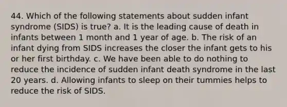 44. Which of the following statements about sudden infant syndrome (SIDS) is true? a. It is the leading cause of death in infants between 1 month and 1 year of age. b. The risk of an infant dying from SIDS increases the closer the infant gets to his or her first birthday. c. We have been able to do nothing to reduce the incidence of sudden infant death syndrome in the last 20 years. d. Allowing infants to sleep on their tummies helps to reduce the risk of SIDS.