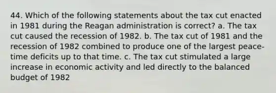 44. Which of the following statements about the tax cut enacted in 1981 during the Reagan administration is correct? a. The tax cut caused the recession of 1982. b. The tax cut of 1981 and the recession of 1982 combined to produce one of the largest peace-time deficits up to that time. c. The tax cut stimulated a large increase in economic activity and led directly to the balanced budget of 1982