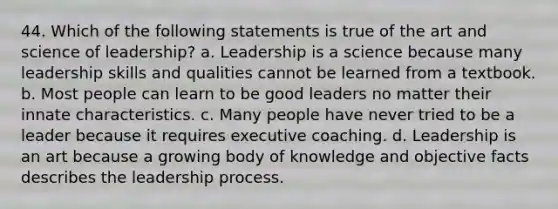 44. Which of the following statements is true of the art and science of leadership? a. Leadership is a science because many leadership skills and qualities cannot be learned from a textbook. b. Most people can learn to be good leaders no matter their innate characteristics. c. Many people have never tried to be a leader because it requires executive coaching. d. Leadership is an art because a growing body of knowledge and objective facts describes the leadership process.