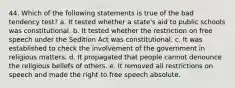 44. Which of the following statements is true of the bad tendency test? a. It tested whether a state's aid to public schools was constitutional. b. It tested whether the restriction on free speech under the Sedition Act was constitutional. c. It was established to check the involvement of the government in religious matters. d. It propagated that people cannot denounce the religious beliefs of others. e. It removed all restrictions on speech and made the right to free speech absolute.