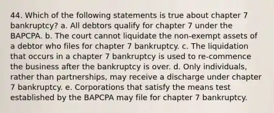 44. Which of the following statements is true about chapter 7 bankruptcy? a. All debtors qualify for chapter 7 under the BAPCPA. b. The court cannot liquidate the non-exempt assets of a debtor who files for chapter 7 bankruptcy. c. The liquidation that occurs in a chapter 7 bankruptcy is used to re-commence the business after the bankruptcy is over. d. Only individuals, rather than partnerships, may receive a discharge under chapter 7 bankruptcy. e. Corporations that satisfy the means test established by the BAPCPA may file for chapter 7 bankruptcy.