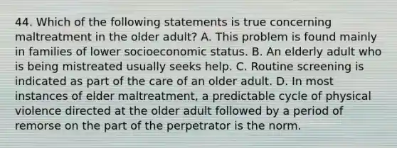 44. Which of the following statements is true concerning maltreatment in the older adult? A. This problem is found mainly in families of lower socioeconomic status. B. An elderly adult who is being mistreated usually seeks help. C. Routine screening is indicated as part of the care of an older adult. D. In most instances of elder maltreatment, a predictable cycle of physical violence directed at the older adult followed by a period of remorse on the part of the perpetrator is the norm.