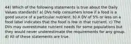 44) Which of the following statements is true about the Daily Values standards? a) DVs help consumers know if a food is a good source of a particular nutrient. b) A DV of 5% or less on a food label indicates that the food is low in that nutrient. c) The DVs may overestimate nutrient needs for some populations but they would never underestimate the requirements for any group. d) All of these statements are true.