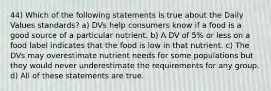 44) Which of the following statements is true about the Daily Values standards? a) DVs help consumers know if a food is a good source of a particular nutrient. b) A DV of 5% or less on a food label indicates that the food is low in that nutrient. c) The DVs may overestimate nutrient needs for some populations but they would never underestimate the requirements for any group. d) All of these statements are true.