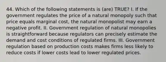 44. Which of the following statements is (are) TRUE? I. If the government regulates the price of a natural monopoly such that price equals marginal cost, the natural monopolist may earn a negative profit. II. Government regulation of natural monopolies is straightforward because regulators can precisely estimate the demand and cost conditions of regulated firms. III. Government regulation based on production costs makes firms less likely to reduce costs if lower costs lead to lower regulated prices.