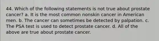 44. Which of the following statements is not true about prostate cancer? a. It is the most common nonskin cancer in American men. b. The cancer can sometimes be detected by palpation. c. The PSA test is used to detect prostate cancer. d. All of the above are true about prostate cancer.