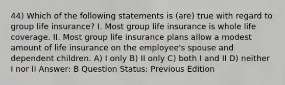 44) Which of the following statements is (are) true with regard to group life insurance? I. Most group life insurance is whole life coverage. II. Most group life insurance plans allow a modest amount of life insurance on the employee's spouse and dependent children. A) I only B) II only C) both I and II D) neither I nor II Answer: B Question Status: Previous Edition