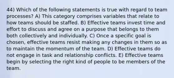 44) Which of the following statements is true with regard to team processes? A) This category comprises variables that relate to how teams should be staffed. B) Effective teams invest time and effort to discuss and agree on a purpose that belongs to them both collectively and individually. C) Once a specific goal is chosen, effective teams resist making any changes in them so as to maintain the momentum of the team. D) Effective teams do not engage in task and relationship conflicts. E) Effective teams begin by selecting the right kind of people to be members of the team.