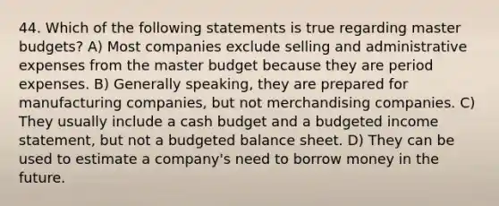 44. Which of the following statements is true regarding master budgets? A) Most companies exclude selling and administrative expenses from the master budget because they are period expenses. B) Generally speaking, they are prepared for manufacturing companies, but not merchandising companies. C) They usually include a cash budget and a budgeted income statement, but not a budgeted balance sheet. D) They can be used to estimate a company's need to borrow money in the future.