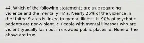 44. Which of the following statements are true regarding violence and the mentally ill? a. Nearly 25% of the violence in the United States is linked to mental illness. b. 90% of psychotic patients are non-violent. c. People with mental illnesses who are violent typically lash out in crowded public places. d. None of the above are true.