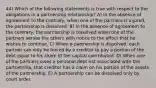 44) Which of the following statements is true with respect to the obligations in a partnership relationship? A) In the absence of agreement to the contrary, when one of the partners is injured, the partnership is dissolved. B) In the absence of agreement to the contrary, the partnership is dissolved when one of the partners serves the others with notice to the effect that he wishes to continue. C) When a partnership is dissolved, each partner can only be forced by a creditor to pay a portion of the debt equal to his share of the capital contributed. D) When one of the partners owes a personal debt not associated with the partnership, that creditor has a claim on his portion of the assets of the partnership. E) A partnership can be dissolved only by court order.