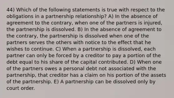 44) Which of the following statements is true with respect to the obligations in a partnership relationship? A) In the absence of agreement to the contrary, when one of the partners is injured, the partnership is dissolved. B) In the absence of agreement to the contrary, the partnership is dissolved when one of the partners serves the others with notice to the effect that he wishes to continue. C) When a partnership is dissolved, each partner can only be forced by a creditor to pay a portion of the debt equal to his share of the capital contributed. D) When one of the partners owes a personal debt not associated with the partnership, that creditor has a claim on his portion of the assets of the partnership. E) A partnership can be dissolved only by court order.