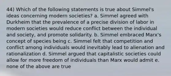 44) Which of the following statements is true about Simmel's ideas concerning modern societies? a. Simmel agreed with Durkheim that the prevalence of a precise division of labor in modern societies would reduce conflict between the individual and society, and promote solidarity. b. Simmel embraced Marx's concept of species being c. Simmel felt that competition and conflict among individuals would inevitably lead to alienation and rationalization d. Simmel argued that capitalistic societies could allow for more freedom of individuals than Marx would admit e. none of the above are true