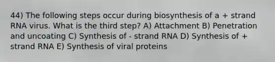 44) The following steps occur during biosynthesis of a + strand RNA virus. What is the third step? A) Attachment B) Penetration and uncoating C) Synthesis of - strand RNA D) Synthesis of + strand RNA E) Synthesis of viral proteins