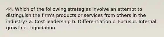 44. Which of the following strategies involve an attempt to distinguish the firm's products or services from others in the industry? a. Cost leadership b. Differentiation c. Focus d. Internal growth e. Liquidation