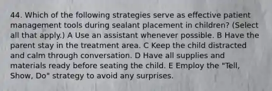 44. Which of the following strategies serve as effective patient management tools during sealant placement in children? (Select all that apply.) A Use an assistant whenever possible. B Have the parent stay in the treatment area. C Keep the child distracted and calm through conversation. D Have all supplies and materials ready before seating the child. E Employ the "Tell, Show, Do" strategy to avoid any surprises.