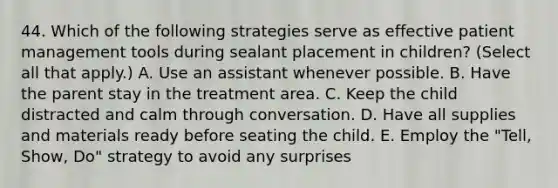 44. Which of the following strategies serve as effective patient management tools during sealant placement in children? (Select all that apply.) A. Use an assistant whenever possible. B. Have the parent stay in the treatment area. C. Keep the child distracted and calm through conversation. D. Have all supplies and materials ready before seating the child. E. Employ the "Tell, Show, Do" strategy to avoid any surprises