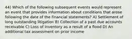 44) Which of the following subsequent events would represent an event that provides information about conditions that arose following the date of the financial statements? A) Settlement of long outstanding litigation B) Collection of a past due accounts receivable C) Loss of inventory as a result of a flood D) An additional tax assessment on prior income