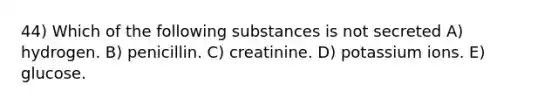 44) Which of the following substances is not secreted A) hydrogen. B) penicillin. C) creatinine. D) potassium ions. E) glucose.