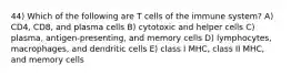 44) Which of the following are T cells of the immune system? A) CD4, CD8, and plasma cells B) cytotoxic and helper cells C) plasma, antigen-presenting, and memory cells D) lymphocytes, macrophages, and dendritic cells E) class I MHC, class II MHC, and memory cells