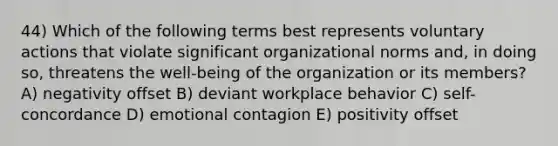 44) Which of the following terms best represents voluntary actions that violate significant organizational norms and, in doing so, threatens the well-being of the organization or its members? A) negativity offset B) deviant workplace behavior C) self-concordance D) emotional contagion E) positivity offset