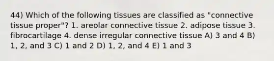 44) Which of the following tissues are classified as "connective tissue proper"? 1. areolar connective tissue 2. adipose tissue 3. fibrocartilage 4. dense irregular connective tissue A) 3 and 4 B) 1, 2, and 3 C) 1 and 2 D) 1, 2, and 4 E) 1 and 3