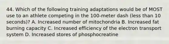 44. Which of the following training adaptations would be of MOST use to an athlete competing in the 100-meter dash (<a href='https://www.questionai.com/knowledge/k7BtlYpAMX-less-than' class='anchor-knowledge'>less than</a> 10 seconds)? A. Increased number of mitochondria B. Increased fat burning capacity C. Increased efficiency of the <a href='https://www.questionai.com/knowledge/kbvjAonm6A-electron-transport-system' class='anchor-knowledge'>electron transport system</a> D. Increased stores of phosphocreatine