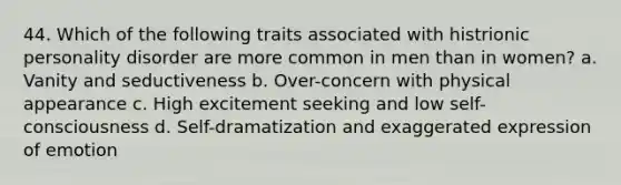 44. Which of the following traits associated with histrionic personality disorder are more common in men than in women? a. Vanity and seductiveness b. Over-concern with physical appearance c. High excitement seeking and low self-consciousness d. Self-dramatization and exaggerated expression of emotion